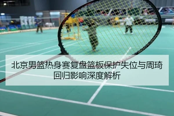 北京男篮热身赛复盘篮板保护失位与周琦回归影响深度解析